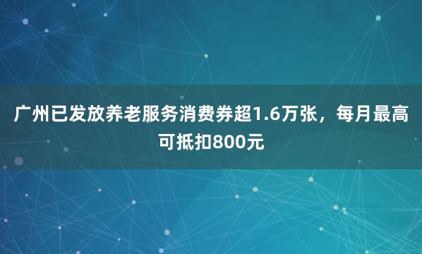 广州已发放养老服务消费券超1.6万张，每月最高可抵扣800元