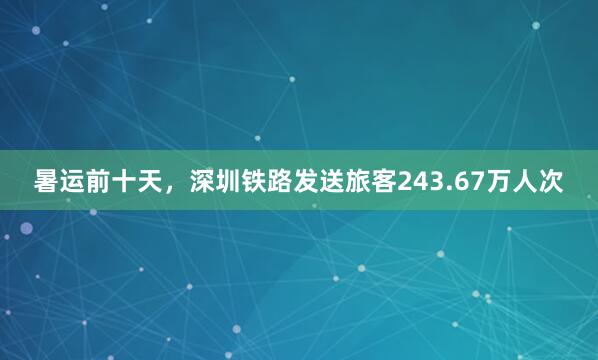 暑运前十天，深圳铁路发送旅客243.67万人次