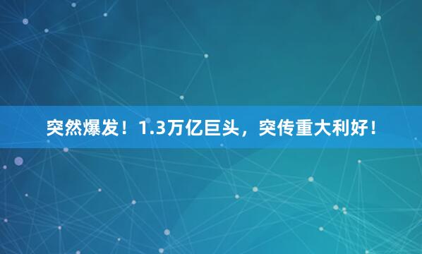 突然爆发！1.3万亿巨头，突传重大利好！