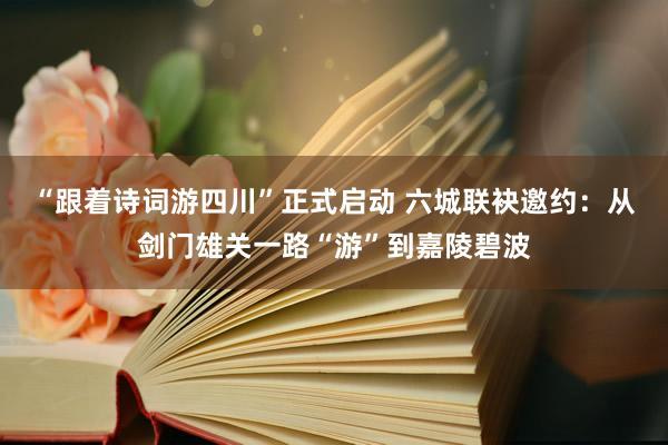 “跟着诗词游四川”正式启动 六城联袂邀约：从剑门雄关一路“游”到嘉陵碧波