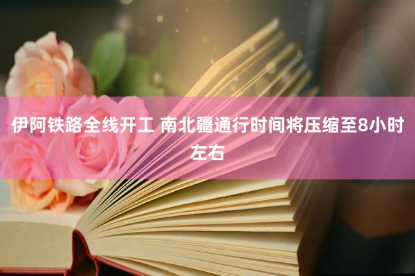 伊阿铁路全线开工 南北疆通行时间将压缩至8小时左右
