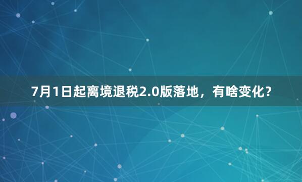 7月1日起离境退税2.0版落地，有啥变化？