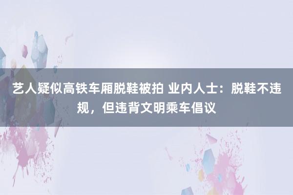 艺人疑似高铁车厢脱鞋被拍 业内人士：脱鞋不违规，但违背文明乘车倡议