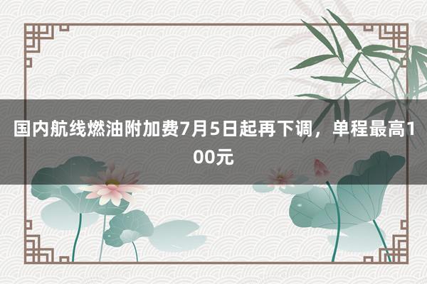 国内航线燃油附加费7月5日起再下调，单程最高100元