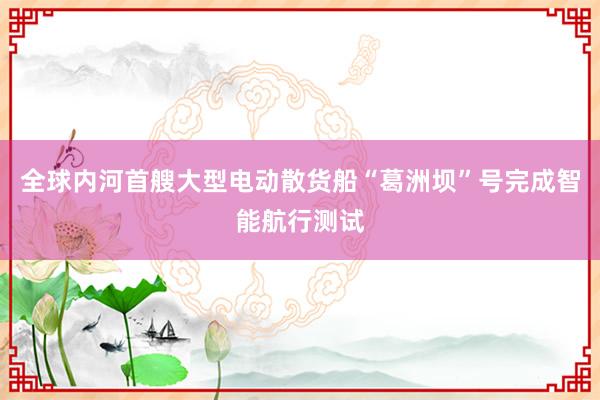 全球内河首艘大型电动散货船“葛洲坝”号完成智能航行测试