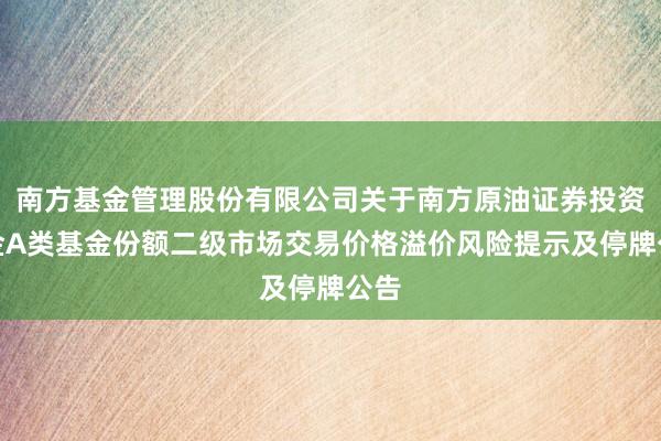 南方基金管理股份有限公司关于南方原油证券投资基金A类基金份额二级市场交易价格溢价风险提示及停牌公告