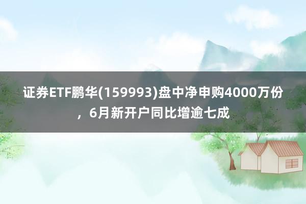 证券ETF鹏华(159993)盘中净申购4000万份，6月新开户同比增逾七成