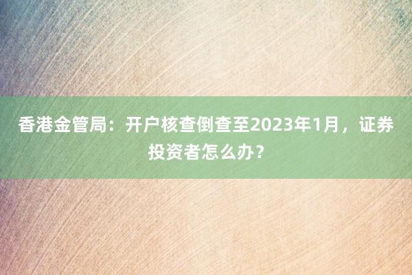 香港金管局：开户核查倒查至2023年1月，证券投资者怎么办？