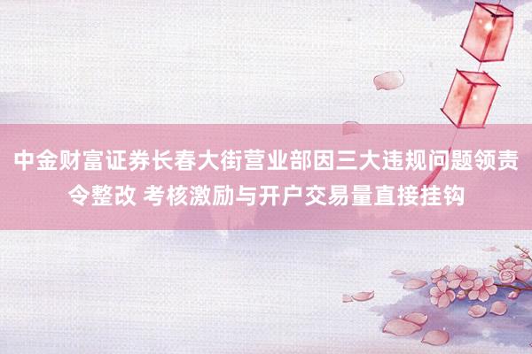 中金财富证券长春大街营业部因三大违规问题领责令整改 考核激励与开户交易量直接挂钩