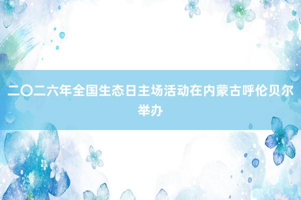 二〇二六年全国生态日主场活动在内蒙古呼伦贝尔举办