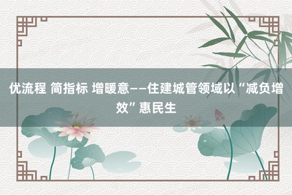 优流程 简指标 增暖意——住建城管领域以“减负增效”惠民生