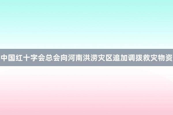 中国红十字会总会向河南洪涝灾区追加调拨救灾物资