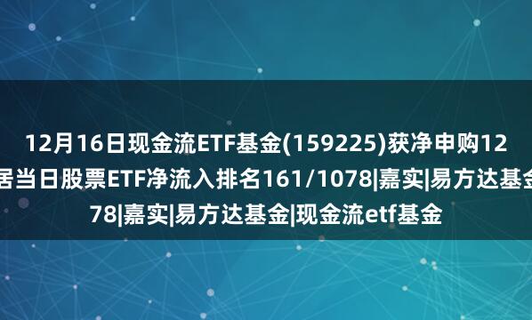 12月16日现金流ETF基金(159225)获净申购1227.82万元，位居当日股票ETF净流入排名161/1078|嘉实|易方达基金|现金流etf基金
