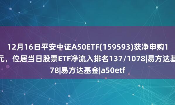12月16日平安中证A50ETF(159593)获净申购1572.61万元，位居当日股票ETF净流入排名137/1078|易方达基金|a50etf