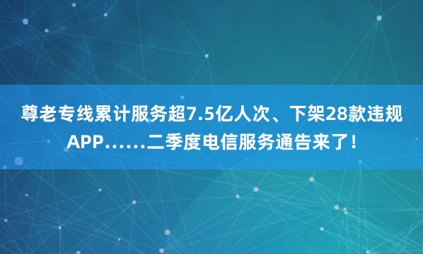 尊老专线累计服务超7.5亿人次、下架28款违规APP……二季度电信服务通告来了！