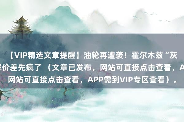 【VIP精选文章提醒】油轮再遭袭！霍尔木兹“灰色状态”下，柴油裂解价差先疯了 （文章已发布，网站可直接点击查看，APP需到VIP专区查看）。