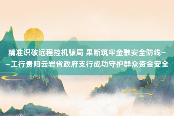 精准识破远程控机骗局 果断筑牢金融安全防线——工行贵阳云岩省政府支行成功守护群众资金安全