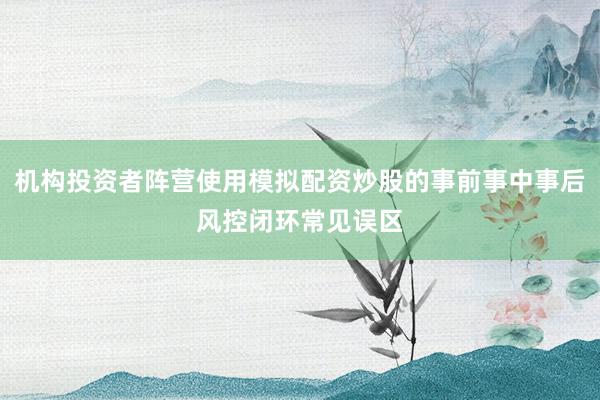 机构投资者阵营使用模拟配资炒股的事前事中事后风控闭环常见误区