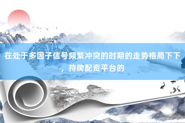 在处于多因子信号频繁冲突的时期的走势格局下下，持牌配资平台的