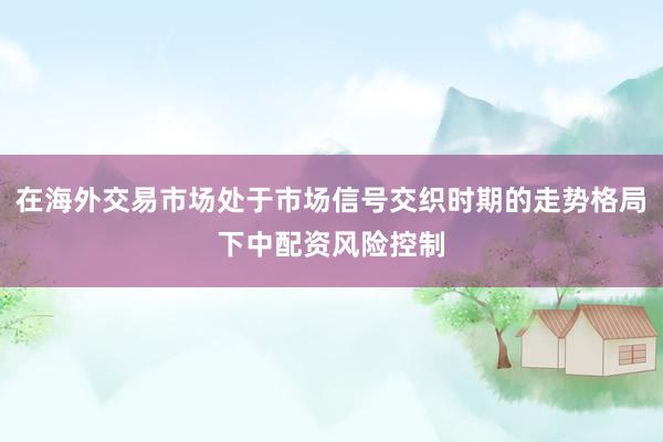 在海外交易市场处于市场信号交织时期的走势格局下中配资风险控制