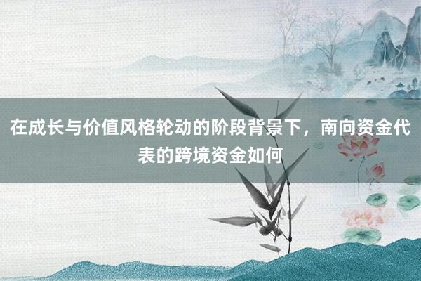 在成长与价值风格轮动的阶段背景下，南向资金代表的跨境资金如何