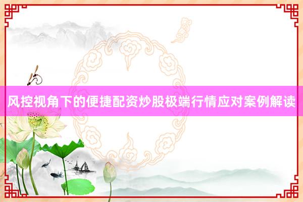 风控视角下的便捷配资炒股极端行情应对案例解读