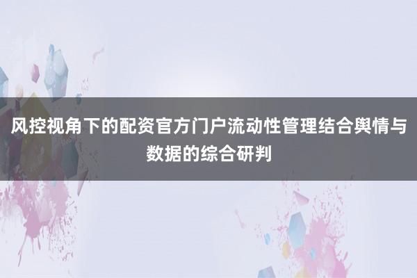 风控视角下的配资官方门户流动性管理结合舆情与数据的综合研判
