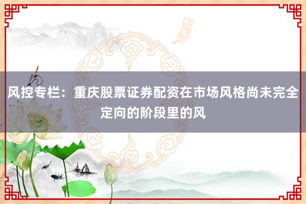 风控专栏：重庆股票证券配资在市场风格尚未完全定向的阶段里的风