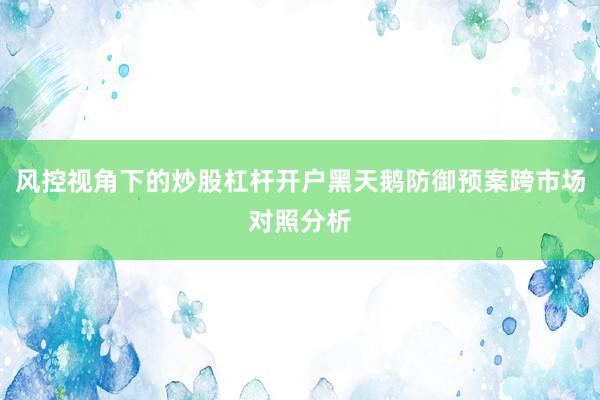 风控视角下的炒股杠杆开户黑天鹅防御预案跨市场对照分析