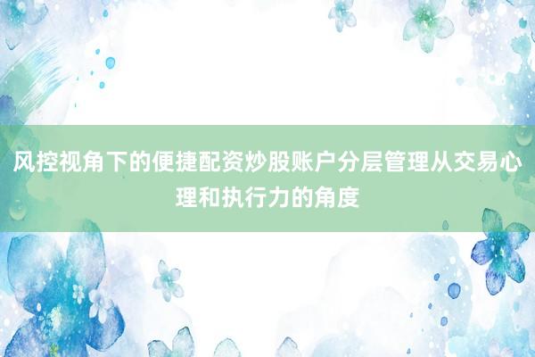 风控视角下的便捷配资炒股账户分层管理从交易心理和执行力的角度