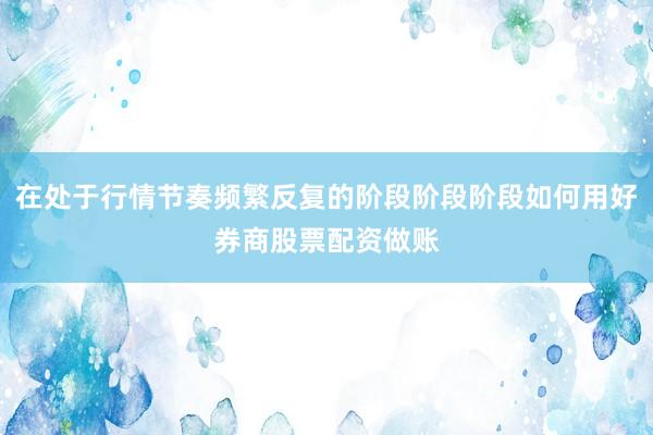 在处于行情节奏频繁反复的阶段阶段阶段如何用好券商股票配资做账