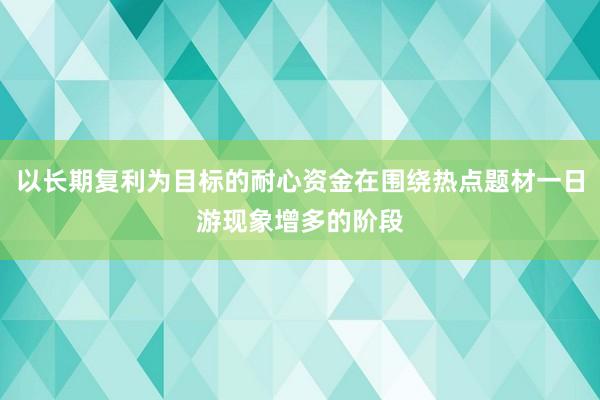 以长期复利为目标的耐心资金在围绕热点题材一日游现象增多的阶段