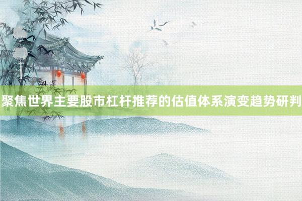 聚焦世界主要股市杠杆推荐的估值体系演变趋势研判