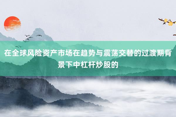 在全球风险资产市场在趋势与震荡交替的过渡期背景下中杠杆炒股的