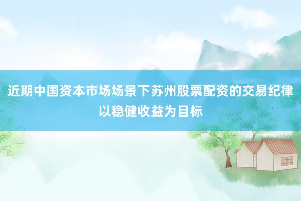 近期中国资本市场场景下苏州股票配资的交易纪律以稳健收益为目标