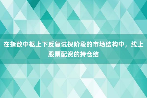 在指数中枢上下反复试探阶段的市场结构中，线上股票配资的持仓结