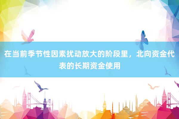 在当前季节性因素扰动放大的阶段里，北向资金代表的长期资金使用