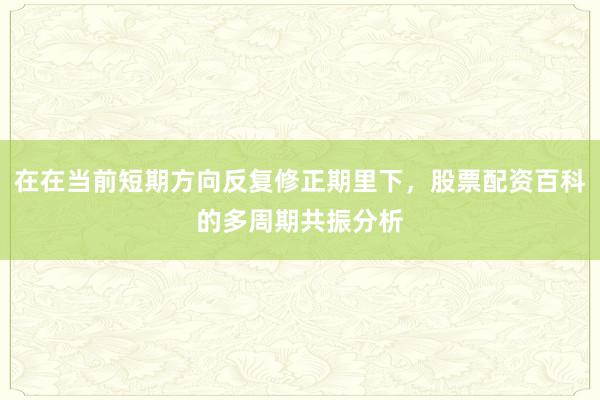 在在当前短期方向反复修正期里下，股票配资百科的多周期共振分析