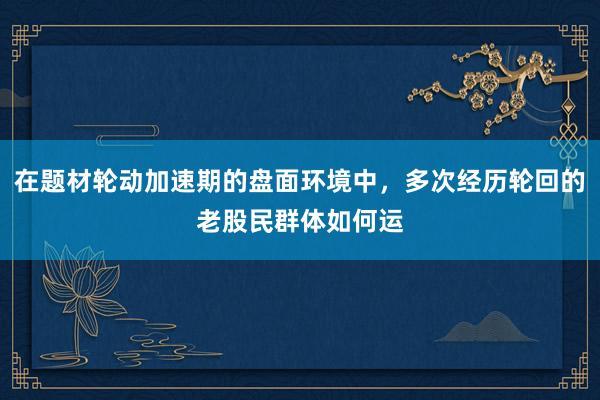 在题材轮动加速期的盘面环境中，多次经历轮回的老股民群体如何运
