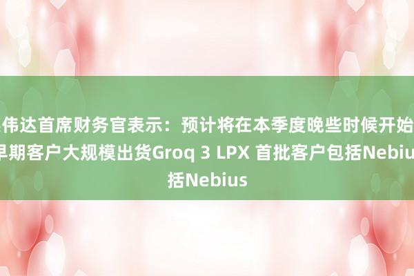 英伟达首席财务官表示：预计将在本季度晚些时候开始向早期客户大规模出货Groq 3 LPX 首批客户包括Nebius
