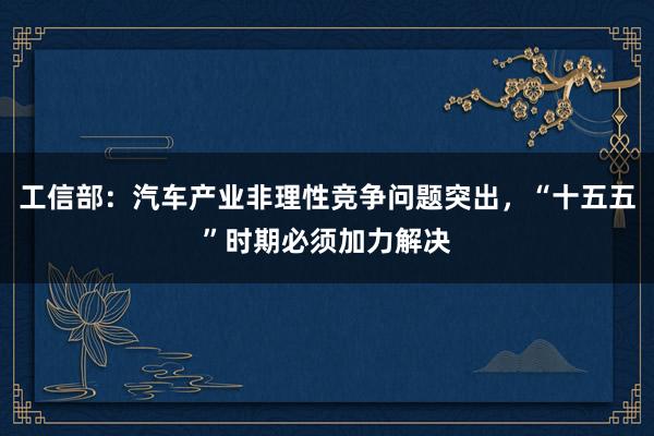 工信部：汽车产业非理性竞争问题突出，“十五五”时期必须加力解决