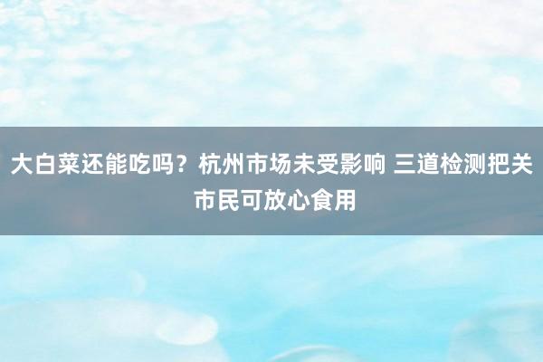 大白菜还能吃吗？杭州市场未受影响 三道检测把关 市民可放心食用
