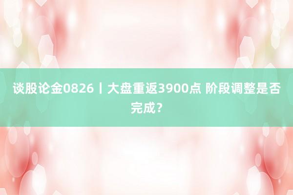 谈股论金0826丨大盘重返3900点 阶段调整是否完成？