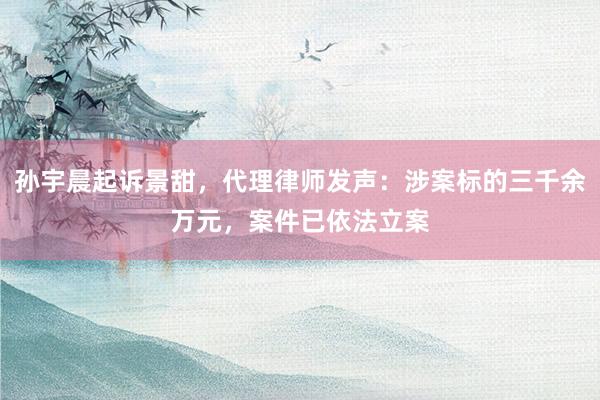 孙宇晨起诉景甜，代理律师发声：涉案标的三千余万元，案件已依法立案