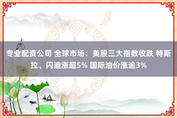 专业配资公司 全球市场：美股三大指数收跌 特斯拉、闪迪涨超5% 国际油价涨逾3%