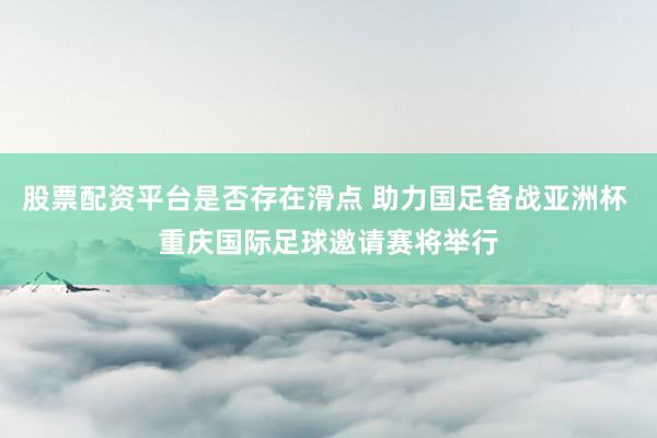 股票配资平台是否存在滑点 助力国足备战亚洲杯 重庆国际足球邀请赛将举行