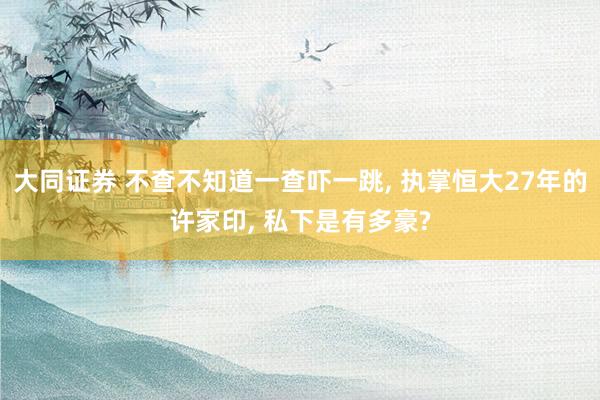 大同证券 不查不知道一查吓一跳, 执掌恒大27年的许家印, 私下是有多豪?