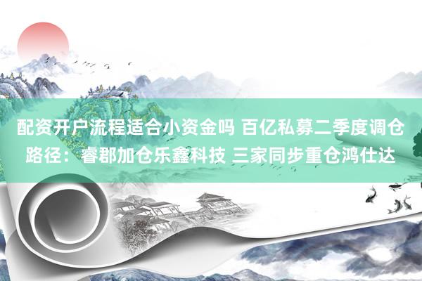 配资开户流程适合小资金吗 百亿私募二季度调仓路径：睿郡加仓乐鑫科技 三家同步重仓鸿仕达