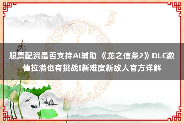 股票配资是否支持AI辅助 《龙之信条2》DLC数值拉满也有挑战!新难度新敌人官方详解