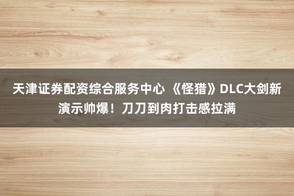 天津证券配资综合服务中心 《怪猎》DLC大剑新演示帅爆！刀刀到肉打击感拉满